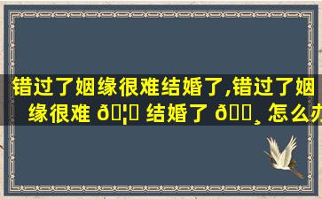 错过了姻缘很难结婚了,错过了姻缘很难 🦅 结婚了 🌸 怎么办